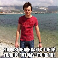  я и разговариваю с тобой только потому что пьян!