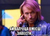  ай,валчіца вмієш завести...
