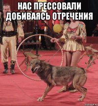 нас прессовали добиваясь отречения 