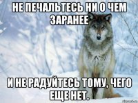 не печальтесь ни о чем заранее и не радуйтесь тому, чего еще нет.