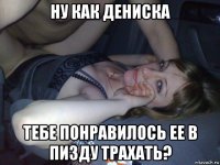 ну как дениска тебе понравилось ее в пизду трахать?