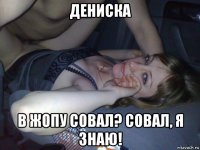 дениска в жопу совал? совал, я знаю!