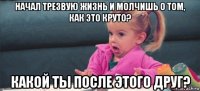 начал трезвую жизнь и молчишь о том, как это круто? какой ты после этого друг?