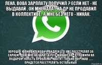лена, вова зарплату получил ? если нет - не выдавай , он мне халат на др не продавил в коллективе , а мне без него - никак. хорошо , юрий виленович . андрей его уже расстрелял за сараем , денежку на халат из его финансов - отложили на подарок , но есть проблема , хватит только на рукав ........ придется расстрелять остальных .