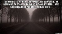 говоришь ты нужен... говоришь, что влюблён... но взаимно ли это?.... и только ты понял теперь.... как ты ошибался призная в любви к ней..... 