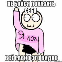 не бойся показать себя, всё равно это видно