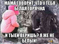мама говорит что у тебя белая горячка и тыей веришь? я же не белый!