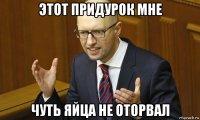этот придурок мне чуть яйца не оторвал