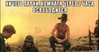 ничего парни, комната через 2 часа освободится 