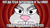когда тебя заталкали и ты упал говоришь на костёр!!!!