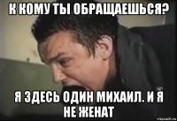 к кому ты обращаешься? я здесь один михаил. и я не женат
