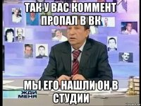 так у вас коммент пропал в вк мы его нашли он в студии