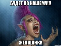 будет по нашему!!! женщинки