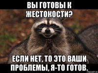 вы готовы к жестокости? если нет, то это ваши проблемы, я-то готов.