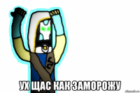  ух щас как заморожу