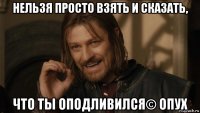 нельзя просто взять и сказать, что ты оподливился© опух