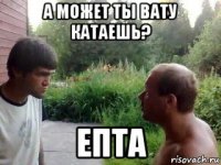 а может ты вату катаешь? епта