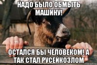 надо было обмыть машину! остался бы человеком! а так стал русейкозлом