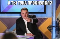 а ты тука проснулся? 