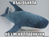 я бы обняла но у меня плавнички