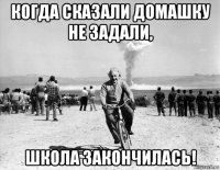 когда сказали домашку не задали, школа закончилась!