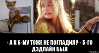  - а к 6-му тоже не погладил? - 5-го дэдлайн был