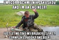 i'm igor pachmelnik zakuskov and i'm an engineer! just let me take my breakfast first, cornflakes, vodka and beer!