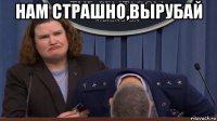 нам страшно,вырубай 
