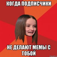 когда подписчики не делают мемы с тобой