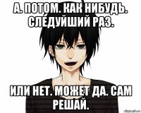 а. потом. как нибудь. следуйший раз. или нет. может да. сам решай.