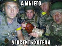 а мы его угостить хотели