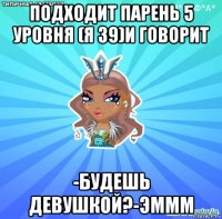 подходит парень 5 уровня (я 39)и говорит -будешь девушкой?-эммм