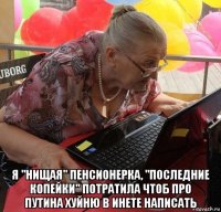  я "нищая" пенсионерка, "последние копейки" потратила чтоб про путина хуйню в инете написать