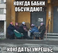 кокгда бабки обсуждают: -кокгда ты умрёшь¿