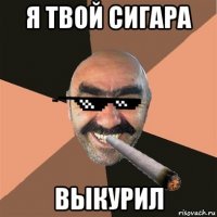 я твой сигара выкурил