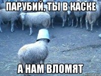 парубий, ты в каске а нам вломят