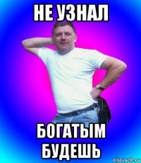 не узнал богатым будешь