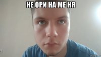 не ори на ме ня 