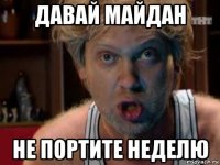 давай майдан не портите неделю