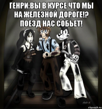 генри:вы в курсе что мы на железной дороге!? поезд нас собьет! 