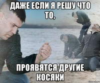 даже если я решу что то, проявятся другие косяки