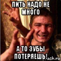 пить надо не много а то зубы потеряешь!