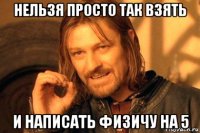 нельзя просто так взять и написать физичу на 5