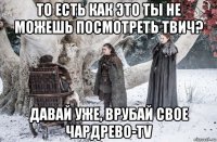 то есть как это ты не можешь посмотреть твич? давай уже, врубай свое чардрево-tv
