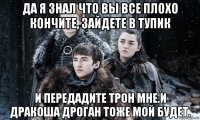 да я знал что вы все плохо кончите, зайдете в тупик и передадите трон мне.и дракоша дроган тоже мой будет.