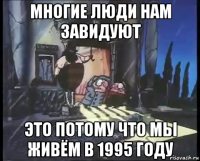 многие люди нам завидуют это потому что мы живём в 1995 году