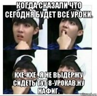 когда сказали что сегодня будет все уроки. кхе-кхе , я не выдержу сидеть тут 8-урокав.ну нафиг.