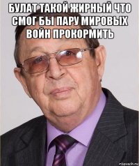 булат такой жирный что смог бы пару мировых войн прокормить 