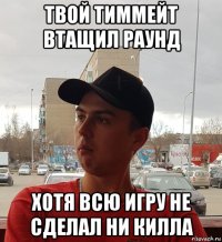 твой тиммейт втащил раунд хотя всю игру не сделал ни килла