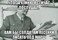 что за хуйню я сейчас послушал. вам бы солдатам песенки писать под марш